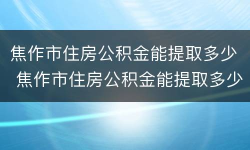 焦作市住房公积金能提取多少 焦作市住房公积金能提取多少钱一个月