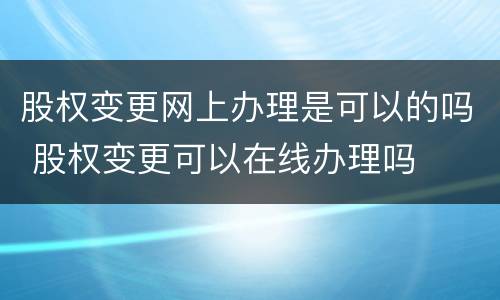 股权变更网上办理是可以的吗 股权变更可以在线办理吗