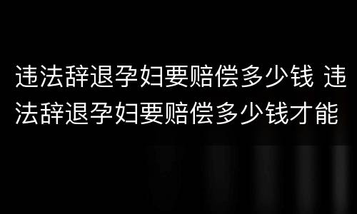 违法辞退孕妇要赔偿多少钱 违法辞退孕妇要赔偿多少钱才能起诉