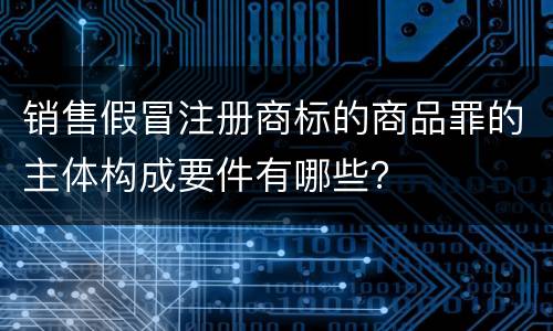 销售假冒注册商标的商品罪的主体构成要件有哪些？