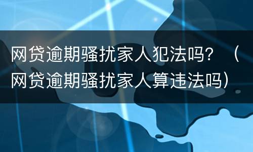 网贷逾期骚扰家人犯法吗？（网贷逾期骚扰家人算违法吗）