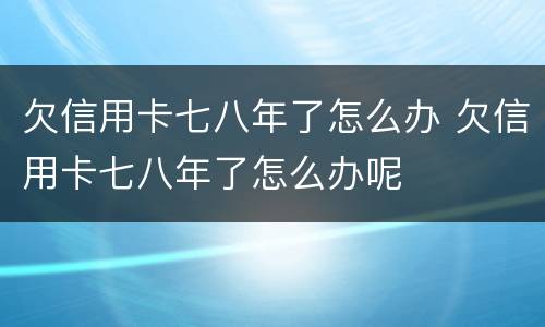 欠信用卡七八年了怎么办 欠信用卡七八年了怎么办呢