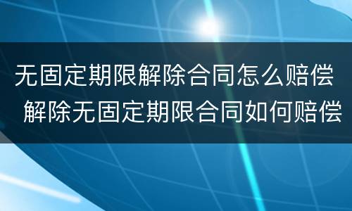 无固定期限解除合同怎么赔偿 解除无固定期限合同如何赔偿