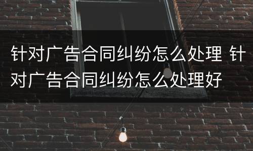 针对广告合同纠纷怎么处理 针对广告合同纠纷怎么处理好