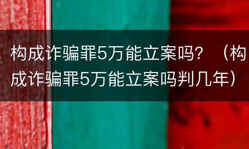 构成诈骗罪5万能立案吗？（构成诈骗罪5万能立案吗判几年）