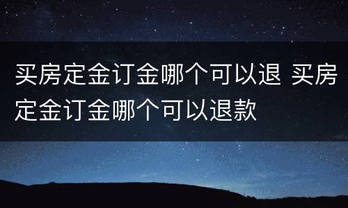 买房定金订金哪个可以退 买房定金订金哪个可以退款