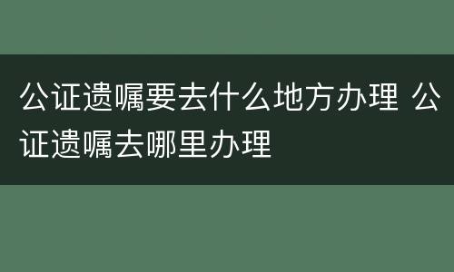 公证遗嘱要去什么地方办理 公证遗嘱去哪里办理