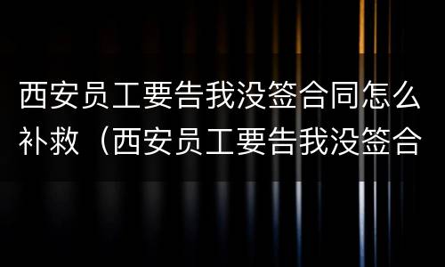 西安员工要告我没签合同怎么补救（西安员工要告我没签合同怎么补救呢）