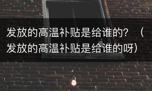 发放的高温补贴是给谁的？（发放的高温补贴是给谁的呀）