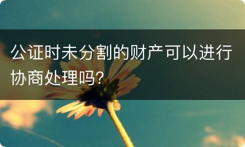 公证时未分割的财产可以进行协商处理吗？