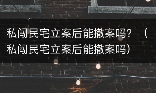 私闯民宅立案后能撤案吗？（私闯民宅立案后能撤案吗）