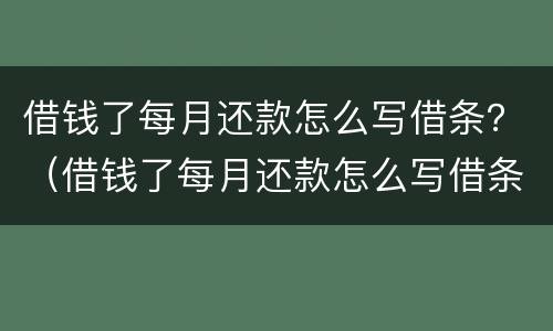 借钱了每月还款怎么写借条？（借钱了每月还款怎么写借条给对方）
