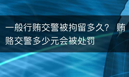 一般行贿交警被拘留多久？ 贿赂交警多少元会被处罚