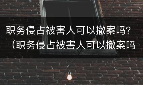 职务侵占被害人可以撤案吗？（职务侵占被害人可以撤案吗）