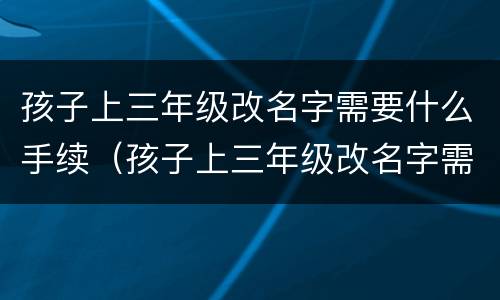 孩子上三年级改名字需要什么手续（孩子上三年级改名字需要什么手续吗）