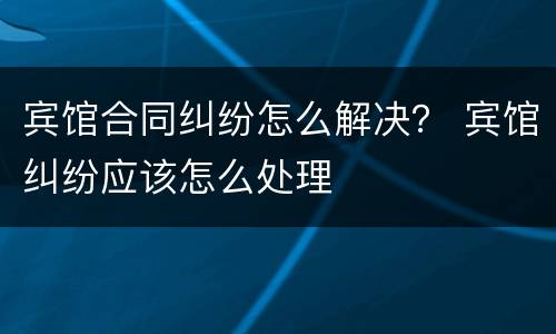 宾馆合同纠纷怎么解决？ 宾馆纠纷应该怎么处理