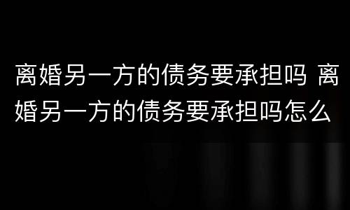 离婚另一方的债务要承担吗 离婚另一方的债务要承担吗怎么办