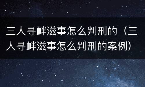 三人寻衅滋事怎么判刑的（三人寻衅滋事怎么判刑的案例）
