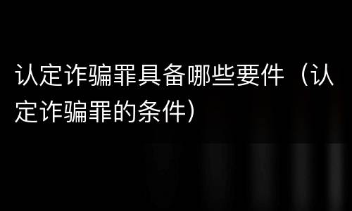 认定诈骗罪具备哪些要件（认定诈骗罪的条件）