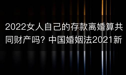 2022女人自己的存款离婚算共同财产吗? 中国婚姻法2021新规定离婚财产