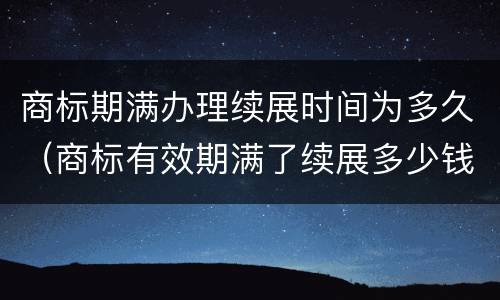 商标期满办理续展时间为多久（商标有效期满了续展多少钱）