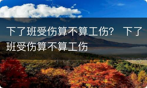 下了班受伤算不算工伤？ 下了班受伤算不算工伤