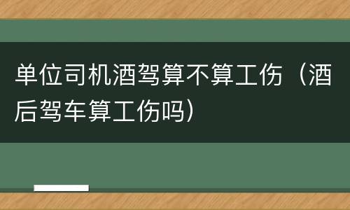 单位司机酒驾算不算工伤（酒后驾车算工伤吗）