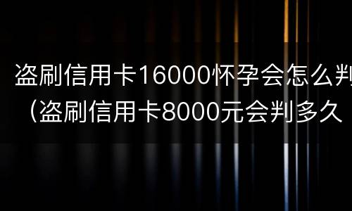 盗刷信用卡16000怀孕会怎么判（盗刷信用卡8000元会判多久）