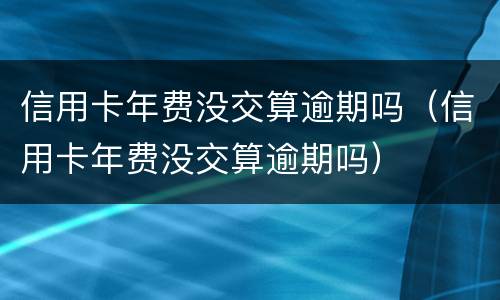 信用卡年费没交算逾期吗（信用卡年费没交算逾期吗）