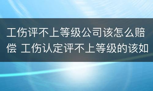 工伤评不上等级公司该怎么赔偿 工伤认定评不上等级的该如何赔偿