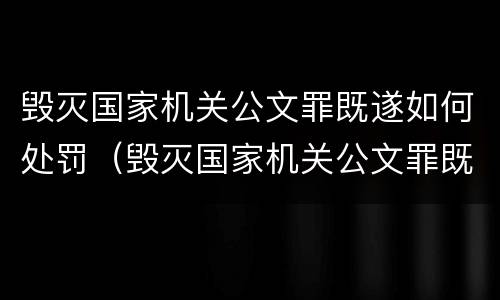 毁灭国家机关公文罪既遂如何处罚（毁灭国家机关公文罪既遂如何处罚案件）