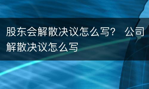 股东会解散决议怎么写？ 公司解散决议怎么写