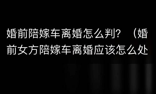 婚前陪嫁车离婚怎么判？（婚前女方陪嫁车离婚应该怎么处理）