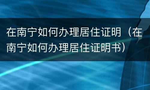 在南宁如何办理居住证明（在南宁如何办理居住证明书）