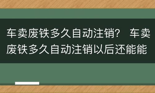 车卖废铁多久自动注销？ 车卖废铁多久自动注销以后还能能新车吗