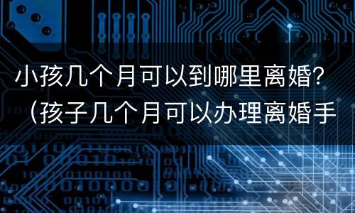 小孩几个月可以到哪里离婚？（孩子几个月可以办理离婚手续）