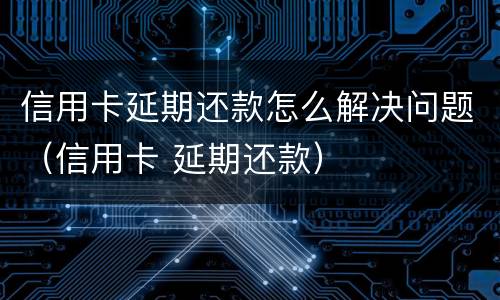 信用卡延期还款怎么解决问题（信用卡 延期还款）