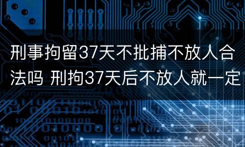 刑事拘留37天不批捕不放人合法吗 刑拘37天后不放人就一定批捕了吗