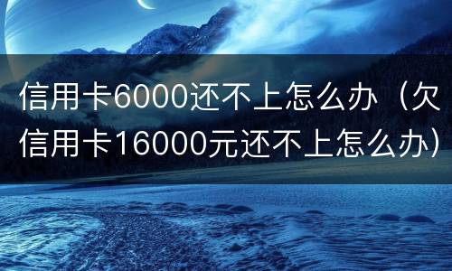 信用卡6000还不上怎么办（欠信用卡16000元还不上怎么办）