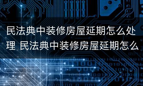 民法典中装修房屋延期怎么处理 民法典中装修房屋延期怎么处理的