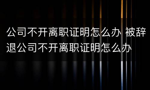 公司不开离职证明怎么办 被辞退公司不开离职证明怎么办