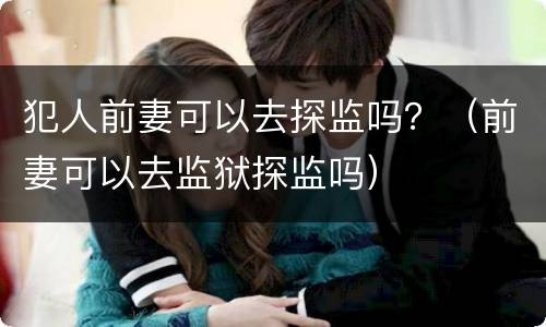 犯人前妻可以去探监吗？（前妻可以去监狱探监吗）
