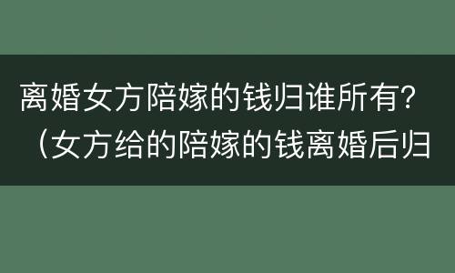离婚女方陪嫁的钱归谁所有？（女方给的陪嫁的钱离婚后归属）