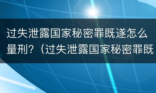 过失泄露国家秘密罪既遂怎么量刑?（过失泄露国家秘密罪既遂怎么量刑的）