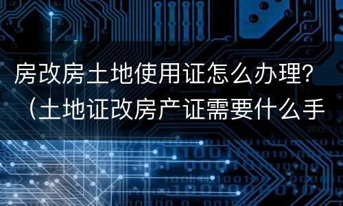 房改房土地使用证怎么办理？（土地证改房产证需要什么手续）