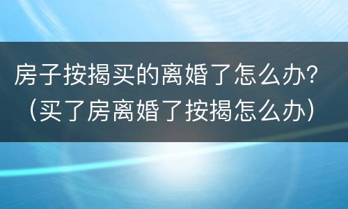 房子按揭买的离婚了怎么办？（买了房离婚了按揭怎么办）
