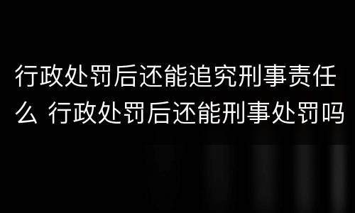 行政处罚后还能追究刑事责任么 行政处罚后还能刑事处罚吗