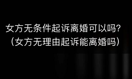 女方无条件起诉离婚可以吗？（女方无理由起诉能离婚吗）