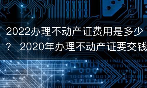 2022办理不动产证费用是多少？ 2020年办理不动产证要交钱吗