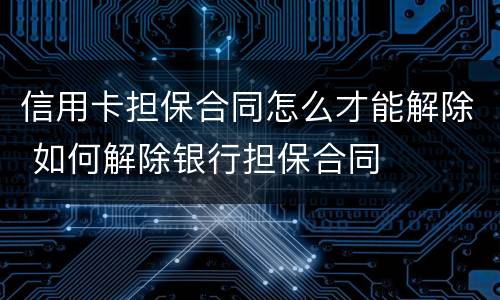 信用卡担保合同怎么才能解除 如何解除银行担保合同